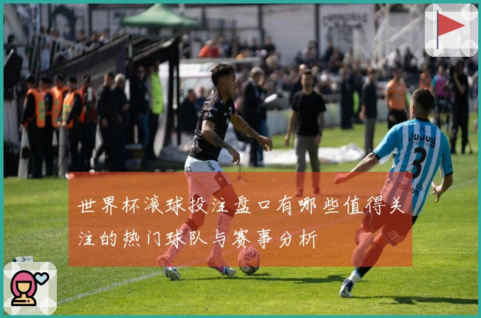 世界杯滚球投注盘口有哪些值得关注的热门球队与赛事分析