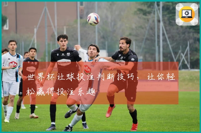 世界杯让球投注判断技巧，让你轻松赢得投注乐趣